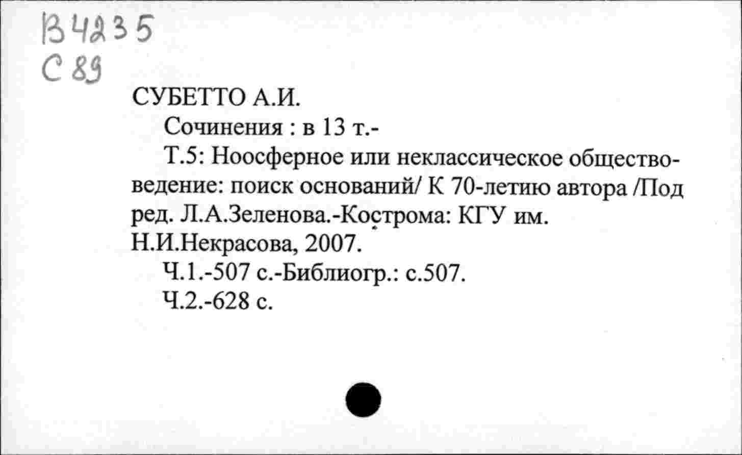 ﻿СУ
СУБЕТТО А.И.
Сочинения: в 13т.-
Т.5: Ноосферное или неклассическое обществоведение: поиск оснований/ К 70-летию автора /Под ред. Л.А.Зеленова.-Кострома: КГУ им.
Н.И.Некрасова, 2007.
4.1.	-507 с.-Библиогр.: с.507.
4.2.	-628 с.